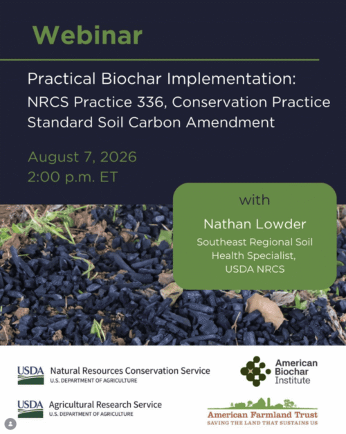 Promotional webinar flyer with a dark navy background and green accents. Large heading reads “Webinar.” Main title: “Practical Biochar Implementation: NRCS Practice 336, Conservation Practice Standard Soil Carbon Amendment.” Date and time listed as “August 7, 2026, 2:00 p.m. ET.” A photo across the middle shows black biochar pieces spread on soil with some leaves and grass visible. Over the photo is a green rounded rectangle that reads: “with Nathan Lowder, Southeast Regional Soil Health Specialist, USDA NRCS.” At the bottom are logos for the USDA Natural Resources Conservation Service, USDA Agricultural Research Service, American Biochar Institute, and American Farmland Trust. The flyer promotes a webinar focused on implementing USDA NRCS Soil Carbon Amendment Practice 336 using biochar.