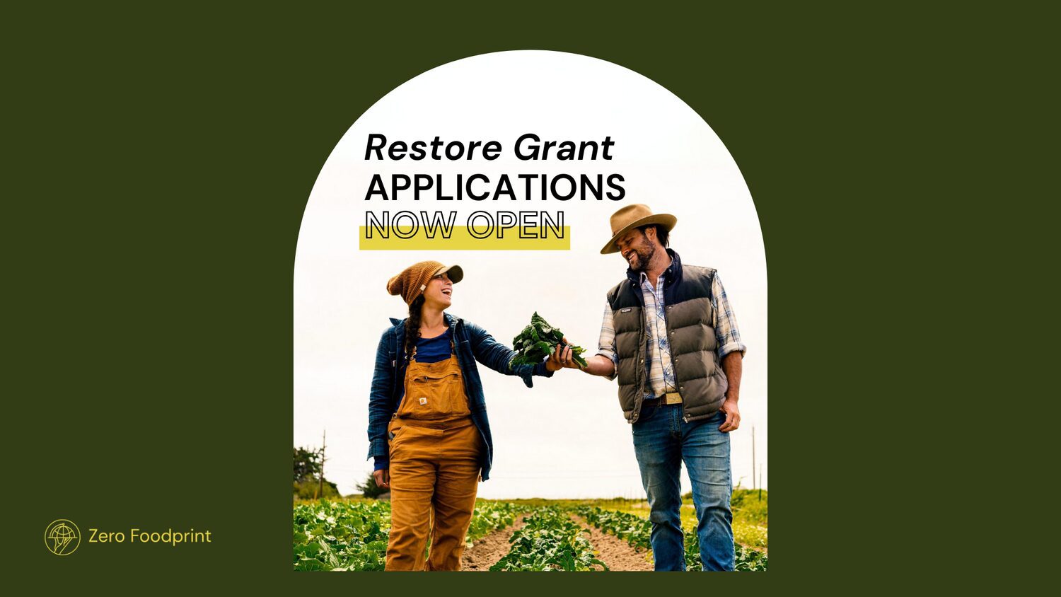 Promotional graphic for Zero Foodprint’s Restore Grant program. A dark green background frames a large white circular area containing the text “Restore Grant Applications Now Open,” with “Now Open” highlighted in yellow. Below the text, two people stand in a cultivated vegetable field and extend leafy greens toward one another. The field has rows of green crops stretching into the background under an overcast sky. The Zero Foodprint logo and name appear in yellow in the lower-left corner of the graphic.