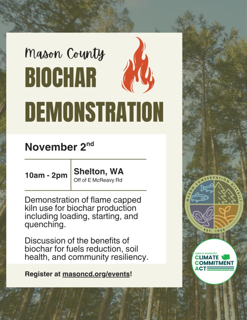 Flyer for a Mason County Biochar Demonstration. The flyer features a forest background with a large cream-colored information panel. The title reads “Mason County Biochar Demonstration” with a flame icon beside it. Event details list November 2, 10 a.m. to 2 p.m., in Shelton, Washington, off E. McReavy Road. The event includes a demonstration of using a flame-capped kiln for biochar production, including loading, starting, and quenching, along with a discussion of biochar’s benefits for fuel reduction, soil health, and community resilience. Registration information directs participants to masoncd.org/events. Logos for the Mason Conservation District and Washington’s Climate Commitment Act appear on the right side of the flyer.